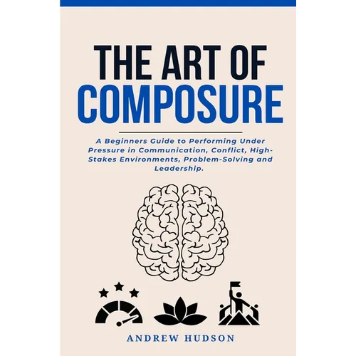 The Art of Composure: A Beginners Guide to Performing Under Pressure in Communication, Conflict, High-Stakes Environments, Problem-Solving and Leaders