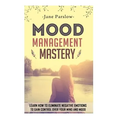 Mood Management Mastery: Learn How To Eliminate Negative Emotions To Gain Control Over Your Mind And Mood