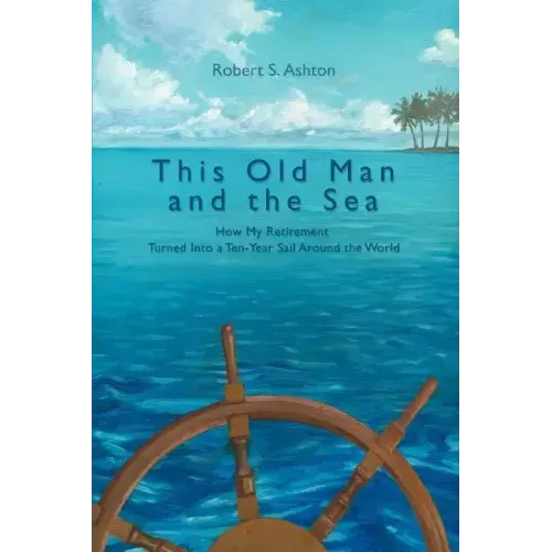 This Old Man and the Sea: How My Retirement Turned Into a Ten-Year Sail Around the World