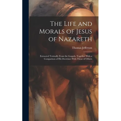 The Life and Morals of Jesus of Nazareth: Extracted Textually From the Gospels, Together With a Comparison of His Doctrines With Those of Others