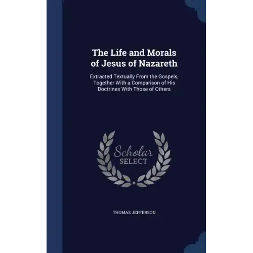 The Life and Morals of Jesus of Nazareth: Extracted Textually From the Gospels, Together With a Comparison of His Doctrines With Those of Others