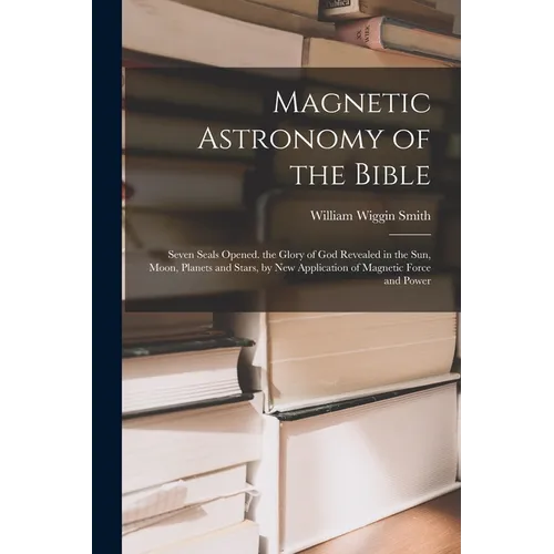 Magnetic Astronomy of the Bible: Seven Seals Opened. the Glory of God Revealed in the Sun, Moon, Planets and Stars, by New Application of Magnetic For